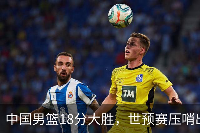 中国男篮18分大胜，世预赛压哨出线！剩一个悬念：日韩与联手做局